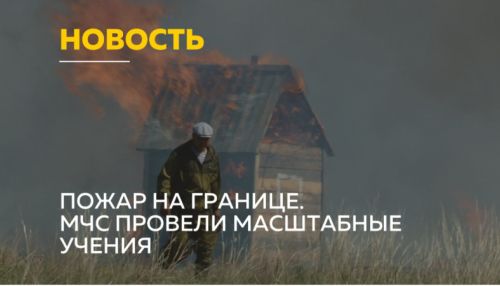 Противопожарные учения России и Казахстана прошли в Алтайском крае